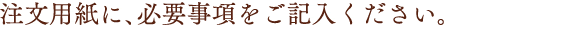 注文用紙に、必要事項をご記入ください。