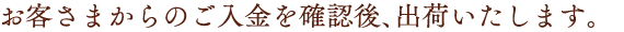 お客さまからのご入金を確認後、出荷いたします。